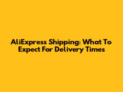 AliExpress Shipping: What To Expect For Delivery Times