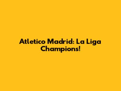 Atletico Madrid: La Liga Champions!