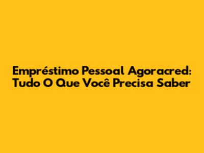 Empréstimo Pessoal Agoracred: Tudo O Que Você Precisa Saber