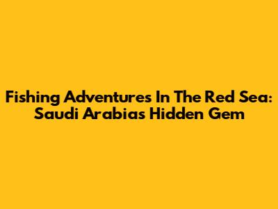 Fishing Adventures In The Red Sea: Saudi Arabia's Hidden Gem