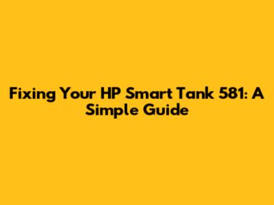 Fixing Your HP Smart Tank 581: A Simple Guide