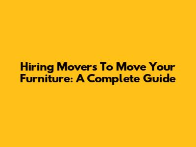 Hiring Movers To Move Your Furniture: A Complete Guide