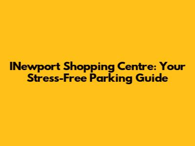 INewport Shopping Centre: Your Stress-Free Parking Guide