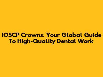 IOSCP Crowns: Your Global Guide To High-Quality Dental Work