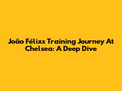 João Félix's Training Journey At Chelsea: A Deep Dive
