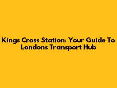 Kings Cross Station: Your Guide To London's Transport Hub