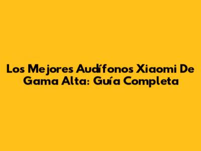 Los Mejores Audífonos Xiaomi De Gama Alta: Guía Completa