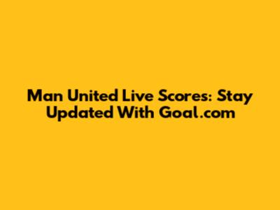 Man United Live Scores: Stay Updated With Goal.com